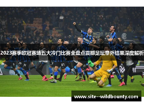 2023赛季欧冠赛场五大冷门比赛全盘点震撼足坛意外结果深度解析