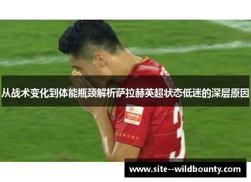 从战术变化到体能瓶颈解析萨拉赫英超状态低迷的深层原因 从战术变化到体能瓶颈解析萨拉赫英超状态低迷的深层原因
