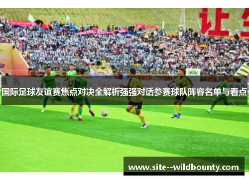 国际足球友谊赛焦点对决全解析强强对话参赛球队阵容名单与看点 国际足球友谊赛焦点对决全解析强强对话参赛球队阵容名单与看点