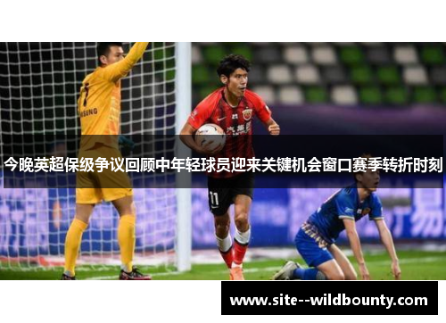 今晚英超保级争议回顾中年轻球员迎来关键机会窗口赛季转折时刻