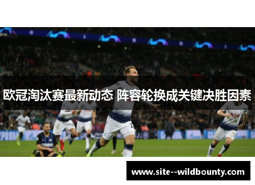 欧冠淘汰赛最新动态 阵容轮换成关键决胜因素
