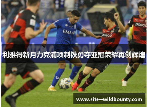 利雅得新月力克浦项制铁勇夺亚冠荣耀再创辉煌 利雅得新月力克浦项制铁勇夺亚冠荣耀再创辉煌