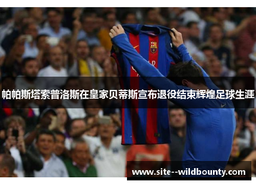 帕帕斯塔索普洛斯在皇家贝蒂斯宣布退役结束辉煌足球生涯 帕帕斯塔索普洛斯在皇家贝蒂斯宣布退役结束辉煌足球生涯